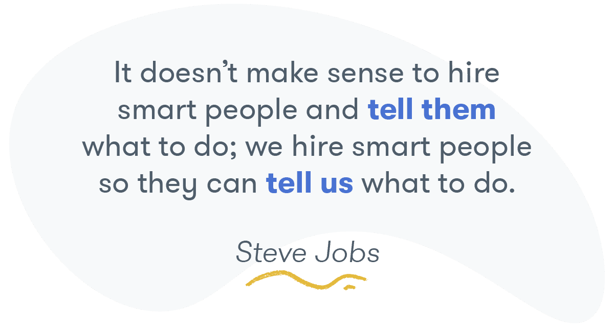 "It doesn't make sense to hire smart people and tell them what to do; we hire smart people so they can tell us what to do." -- Steve Jobs