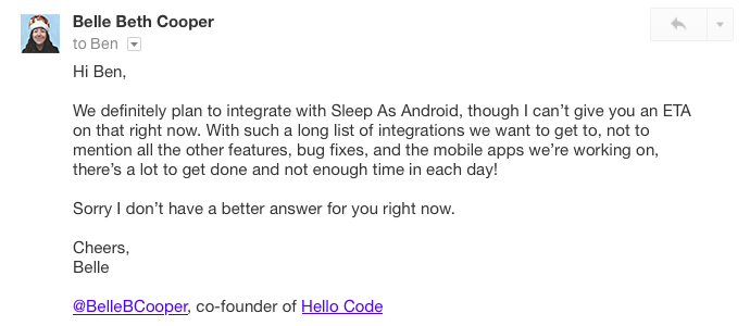 Hi Ben, We definitely plan to integrate with Sleep As Android, though I can’t give you an ETA on that right now. With such a long list of integrations we want to get to, not to mention all the other features, bug fixes, and the mobile apps we’re working on, there’s a lot to get done and not enough time in each day! Sorry I don’t have a better answer for you right now. Cheers, Belle
